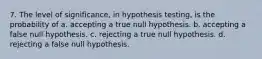 7. The level of significance, in hypothesis testing, is the probability of a. accepting a true null hypothesis. b. accepting a false null hypothesis. c. rejecting a true null hypothesis. d. rejecting a false null hypothesis.