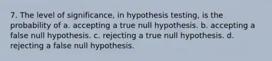 7. The level of significance, in hypothesis testing, is the probability of a. accepting a true null hypothesis. b. accepting a false null hypothesis. c. rejecting a true null hypothesis. d. rejecting a false null hypothesis.