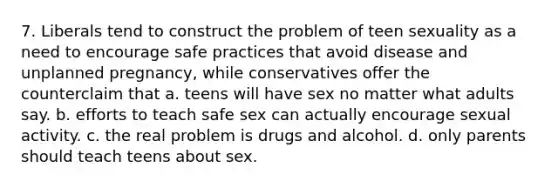 7. Liberals tend to construct the problem of teen sexuality as a need to encourage safe practices that avoid disease and unplanned pregnancy, while conservatives offer the counterclaim that a. teens will have sex no matter what adults say. b. efforts to teach safe sex can actually encourage sexual activity. c. the real problem is drugs and alcohol. d. only parents should teach teens about sex.