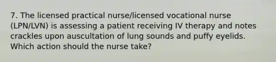 7. The licensed practical nurse/licensed vocational nurse (LPN/LVN) is assessing a patient receiving IV therapy and notes crackles upon auscultation of lung sounds and puffy eyelids. Which action should the nurse take?