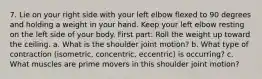 7. Lie on your right side with your left elbow flexed to 90 degrees and holding a weight in your hand. Keep your left elbow resting on the left side of your body. First part: Roll the weight up toward the ceiling. a. What is the shoulder joint motion? b. What type of contraction (isometric, concentric, eccentric) is occurring? c. What muscles are prime movers in this shoulder joint motion?