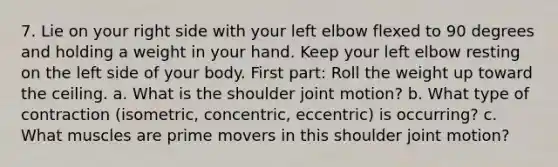 7. Lie on your right side with your left elbow flexed to 90 degrees and holding a weight in your hand. Keep your left elbow resting on the left side of your body. First part: Roll the weight up toward the ceiling. a. What is the shoulder joint motion? b. What type of contraction (isometric, concentric, eccentric) is occurring? c. What muscles are prime movers in this shoulder joint motion?