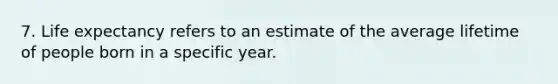 7. Life expectancy refers to an estimate of the average lifetime of people born in a specific year.