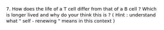 7. How does the life of a T cell differ from that of a B cell ? Which is longer lived and why do your think this is ? ( Hint : understand what " self - renewing " means in this context )