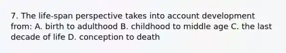 7. The life-span perspective takes into account development from: A. birth to adulthood B. childhood to middle age C. the last decade of life D. conception to death