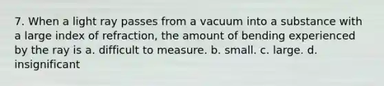 7. When a light ray passes from a vacuum into a substance with a large index of refraction, the amount of bending experienced by the ray is a. difficult to measure. b. small. c. large. d. insignificant