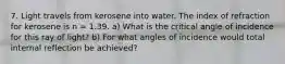 7. Light travels from kerosene into water. The index of refraction for kerosene is n = 1.39. a) What is the critical angle of incidence for this ray of light? b) For what angles of incidence would total internal reflection be achieved?