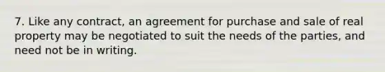 7. Like any contract, an agreement for purchase and sale of real property may be negotiated to suit the needs of the parties, and need not be in writing.