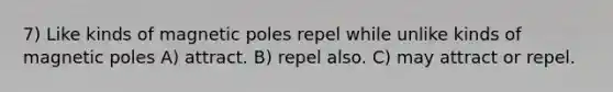 7) Like kinds of magnetic poles repel while unlike kinds of magnetic poles A) attract. B) repel also. C) may attract or repel.