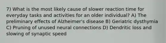 7) What is the most likely cause of slower reaction time for everyday tasks and activities for an older individual? A) The preliminary effects of Alzheimer's disease B) Geriatric dysthymia C) Pruning of unused neural connections D) Dendritic loss and slowing of synaptic speed