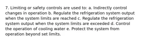 7. Limiting or safety controls are used to: a. Indirectly control changes in operation b. Regulate the refrigeration system output when the system limits are reached c. Regulate the refrigeration system output when the system limits are exceeded d. Control the operation of cooling water e. Protect the system from operation beyond set limits.