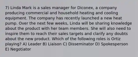 7) Linda Mark is a sales manager for Diconex, a company producing commercial and household heating and cooling equipment. The company has recently launched a new heat pump. Over the next few weeks, Linda will be sharing knowledge about the product with her team members. She will also need to inspire them to reach their sales targets and clarify any doubts about the new product. Which of the following roles is Ortiz playing? A) Leader B) Liaison C) Disseminator D) Spokesperson E) Negotiator