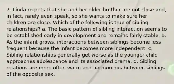 7. Linda regrets that she and her older brother are not close and, in fact, rarely even speak, so she wants to make sure her children are close. Which of the following is true of sibling relationships? a. The basic pattern of sibling interaction seems to be established early in development and remains fairly stable. b. As the infant grows, interactions between siblings become less frequent because the infant becomes more independent. c. Sibling relationships generally get worse as the younger child approaches adolescence and its associated drama. d. Sibling relations are more often warm and harmonious between siblings of the opposite sex.