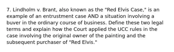 7. Lindholm v. Brant, also known as the "Red Elvis Case," is an example of an entrustment case AND a situation involving a buver in the ordinary course of business. Define these two legal terms and explain how the Court applied the UCC rules in the case involving the original owner of the painting and the subsequent purchaser of "Red Elvis."