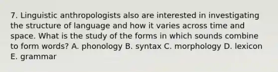 7. Linguistic anthropologists also are interested in investigating the structure of language and how it varies across time and space. What is the study of the forms in which sounds combine to form words? A. phonology B. syntax C. morphology D. lexicon E. grammar