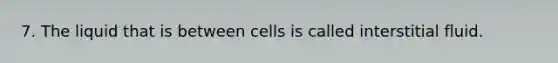 7. The liquid that is between cells is called interstitial fluid.