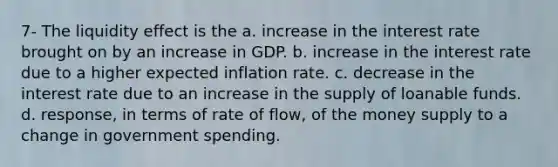 7- The liquidity effect is the a. increase in the interest rate brought on by an increase in GDP. b. increase in the interest rate due to a higher expected inflation rate. c. decrease in the interest rate due to an increase in the supply of loanable funds. d. response, in terms of rate of flow, of the money supply to a change in government spending.