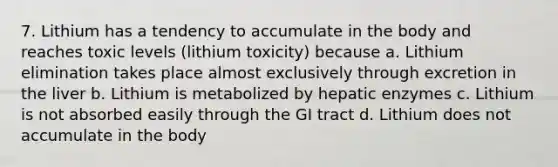 7. Lithium has a tendency to accumulate in the body and reaches toxic levels (lithium toxicity) because a. Lithium elimination takes place almost exclusively through excretion in the liver b. Lithium is metabolized by hepatic enzymes c. Lithium is not absorbed easily through the GI tract d. Lithium does not accumulate in the body