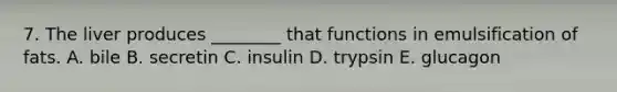 7. The liver produces ________ that functions in emulsification of fats. A. bile B. secretin C. insulin D. trypsin E. glucagon