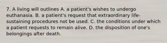 7. A living will outlines A. a patient's wishes to undergo euthanasia. B. a patient's request that extraordinary life-sustaining procedures not be used. C. the conditions under which a patient requests to remain alive. D. the disposition of one's belongings after death.