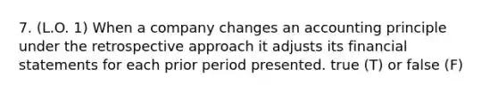 7. (L.O. 1) When a company changes an accounting principle under the retrospective approach it adjusts its financial statements for each prior period presented. true (T) or false (F)