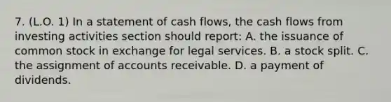 7. (L.O. 1) In a statement of cash flows, the cash flows from investing activities section should report: A. the issuance of common stock in exchange for legal services. B. a stock split. C. the assignment of accounts receivable. D. a payment of dividends.