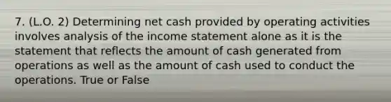 7. (L.O. 2) Determining net cash provided by operating activities involves analysis of the income statement alone as it is the statement that reflects the amount of cash generated from operations as well as the amount of cash used to conduct the operations. True or False