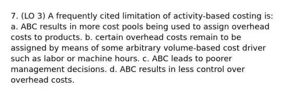 7. (LO 3) A frequently cited limitation of activity-based costing is: a. ABC results in more cost pools being used to assign overhead costs to products. b. certain overhead costs remain to be assigned by means of some arbitrary volume-based cost driver such as labor or machine hours. c. ABC leads to poorer management decisions. d. ABC results in less control over overhead costs.