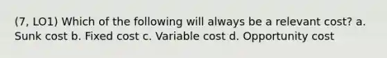 (7, LO1) Which of the following will always be a relevant cost? a. Sunk cost b. Fixed cost c. Variable cost d. Opportunity cost