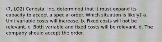 (7, LO2) Canosta, Inc. determined that it must expand its capacity to accept a special order. Which situation is likely? a. Unit variable costs will increase. b. Fixed costs will not be relevant. c. Both variable and fixed costs will be relevant. d. The company should accept the order.