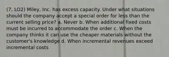 (7, LO2) Miley, Inc. has excess capacity. Under what situations should the company accept a special order for less than the current selling price? a. Never b. When additional fixed costs must be incurred to accommodate the order c. When the company thinks it can use the cheaper materials without the customer's knowledge d. When incremental revenues exceed incremental costs