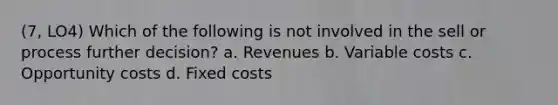 (7, LO4) Which of the following is not involved in the sell or process further decision? a. Revenues b. Variable costs c. Opportunity costs d. Fixed costs