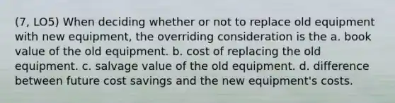 (7, LO5) When deciding whether or not to replace old equipment with new equipment, the overriding consideration is the a. book value of the old equipment. b. cost of replacing the old equipment. c. salvage value of the old equipment. d. difference between future cost savings and the new equipment's costs.