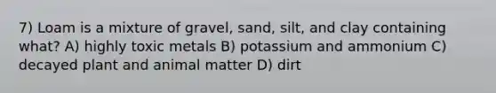 7) Loam is a mixture of gravel, sand, silt, and clay containing what? A) highly toxic metals B) potassium and ammonium C) decayed plant and animal matter D) dirt