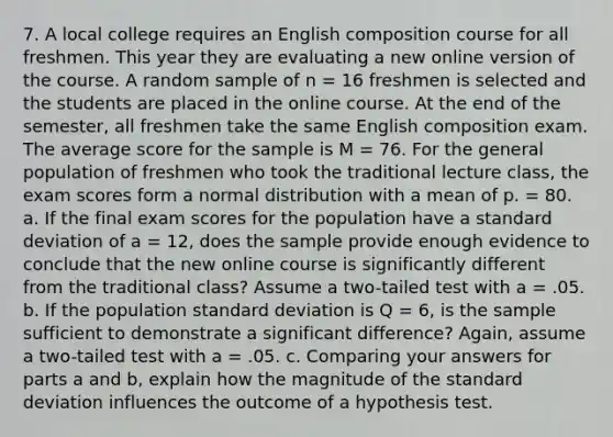 7. A local college requires an English composition course for all freshmen. This year they are evaluating a new online version of the course. A random sample of n = 16 freshmen is selected and the students are placed in the online course. At the end of the semester, all freshmen take the same English composition exam. The average score for the sample is M = 76. For the general population of freshmen who took the traditional lecture class, the exam scores form a normal distribution with a mean of p. = 80. a. If the final exam scores for the population have a standard deviation of a = 12, does the sample provide enough evidence to conclude that the new online course is significantly different from the traditional class? Assume a two-tailed test with a = .05. b. If the population standard deviation is Q = 6, is the sample sufficient to demonstrate a significant difference? Again, assume a two-tailed test with a = .05. c. Comparing your answers for parts a and b, explain how the magnitude of the standard deviation influences the outcome of a hypothesis test.