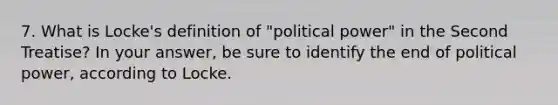 7. What is Locke's definition of "political power" in the Second Treatise? In your answer, be sure to identify the end of political power, according to Locke.