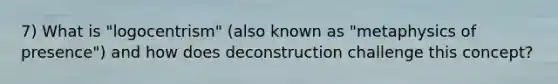 7) What is "logocentrism" (also known as "metaphysics of presence") and how does deconstruction challenge this concept?