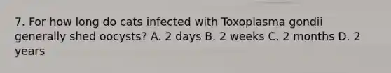 7. For how long do cats infected with Toxoplasma gondii generally shed oocysts? A. 2 days B. 2 weeks C. 2 months D. 2 years