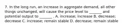 7. In the long run, an increase in aggregate demand, all other things unchanged, will cause the price level to _______ and potential output to _______ . A. increase; increase B. decrease; decrease C. increase; remain stable D. decrease; remain stable