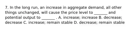 7. In the long run, an increase in aggregate demand, all other things unchanged, will cause the price level to _______ and potential output to _______ . A. increase; increase B. decrease; decrease C. increase; remain stable D. decrease; remain stable