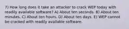 7) How long does it take an attacker to crack WEP today with readily available software? A) About ten seconds. B) About ten minutes. C) About ten hours. D) About ten days. E) WEP cannot be cracked with readily available software.