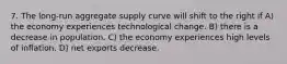 7. The long-run aggregate supply curve will shift to the right if A) the economy experiences technological change. B) there is a decrease in population. C) the economy experiences high levels of inflation. D) net exports decrease.