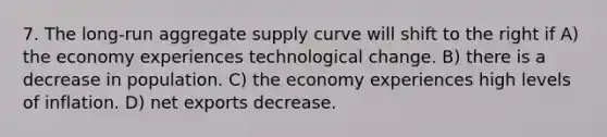 7. The long-run aggregate supply curve will shift to the right if A) the economy experiences technological change. B) there is a decrease in population. C) the economy experiences high levels of inflation. D) net exports decrease.