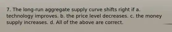 7. The long-run aggregate supply curve shifts right if a. technology improves. b. the price level decreases. c. the money supply increases. d. All of the above are correct.