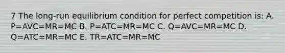 7 The long-run equilibrium condition for perfect competition is: A. P=AVC=MR=MC B. P=ATC=MR=MC C. Q=AVC=MR=MC D. Q=ATC=MR=MC E. TR=ATC=MR=MC