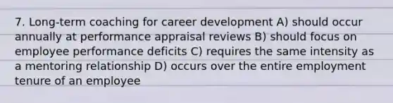 7. Long-term coaching for career development A) should occur annually at performance appraisal reviews B) should focus on employee performance deficits C) requires the same intensity as a mentoring relationship D) occurs over the entire employment tenure of an employee