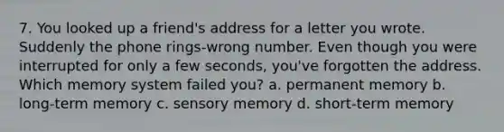 7. You looked up a friend's address for a letter you wrote. Suddenly the phone rings-wrong number. Even though you were interrupted for only a few seconds, you've forgotten the address. Which memory system failed you? a. permanent memory b. long-term memory c. sensory memory d. short-term memory