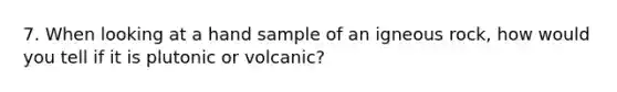 7. When looking at a hand sample of an igneous rock, how would you tell if it is plutonic or volcanic?