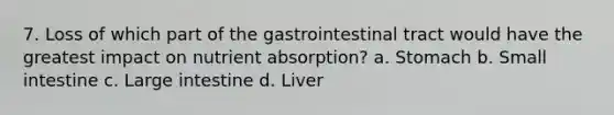 7. Loss of which part of the gastrointestinal tract would have the greatest impact on nutrient absorption? a. Stomach b. Small intestine c. Large intestine d. Liver