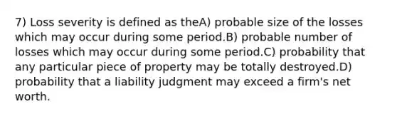 7) Loss severity is defined as theA) probable size of the losses which may occur during some period.B) probable number of losses which may occur during some period.C) probability that any particular piece of property may be totally destroyed.D) probability that a liability judgment may exceed a firm's net worth.